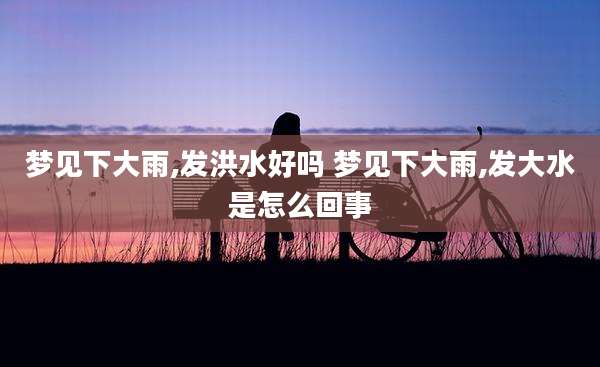 梦见下大雨,发洪水好吗 梦见下大雨,发大水是怎么回事