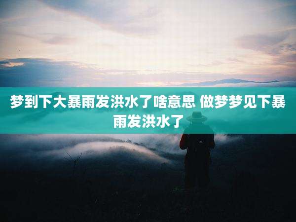 梦到下大暴雨发洪水了啥意思 做梦梦见下暴雨发洪水了
