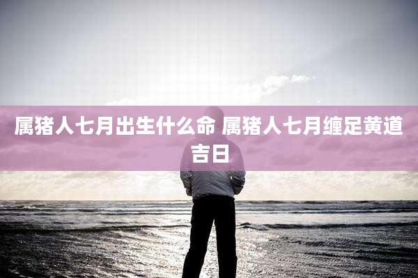 属猪人七月出生什么命 属猪人七月缠足黄道吉日