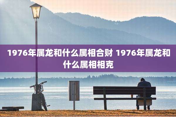 1976年属龙和什么属相合财 1976年属龙和什么属相相克