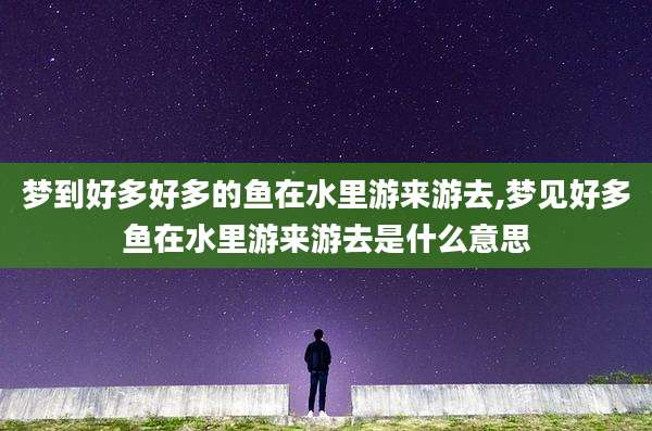 梦到好多好多的鱼在水里游来游去,梦见好多鱼在水里游来游去是什么意思
