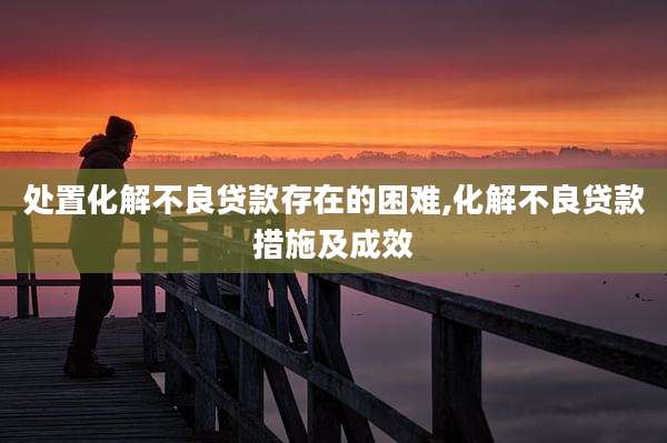 处置化解不良贷款存在的困难,化解不良贷款措施及成效
