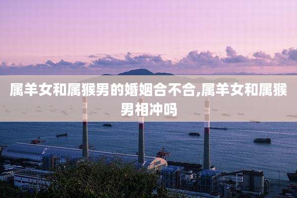 属羊女和属猴男的婚姻合不合,属羊女和属猴男相冲吗