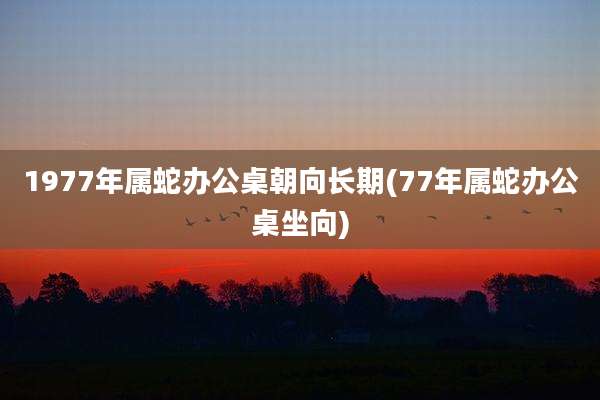 1977年属蛇办公桌朝向长期(77年属蛇办公桌坐向)