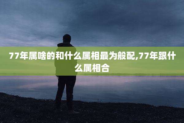 77年属啥的和什么属相最为般配,77年跟什么属相合