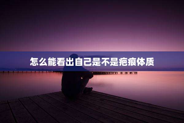 怎么能看出自己是不是疤痕体质