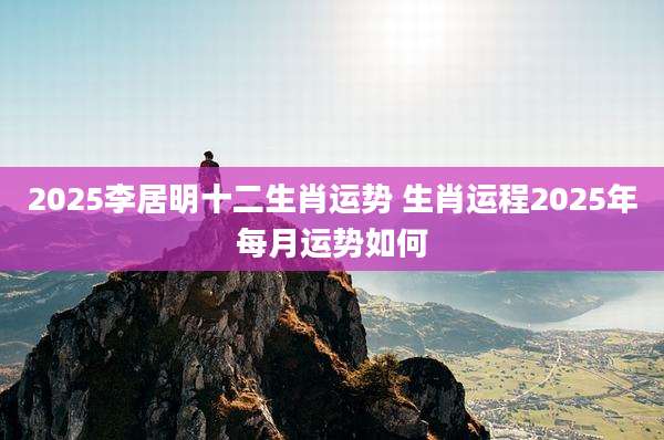 2025李居明十二生肖运势 生肖运程2025年每月运势如何