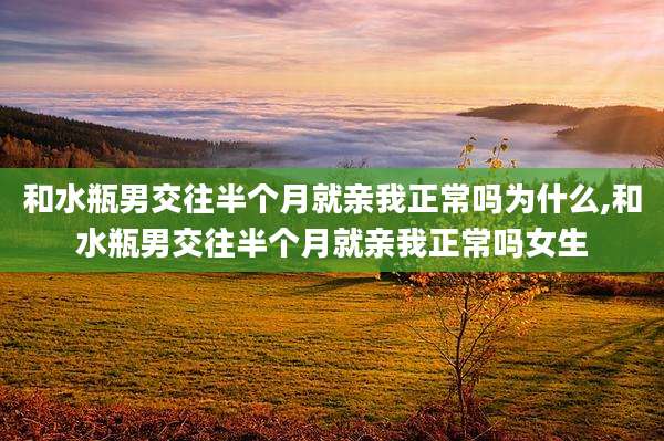 和水瓶男交往半个月就亲我正常吗为什么,和水瓶男交往半个月就亲我正常吗女生