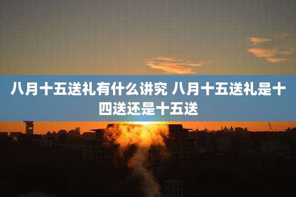 八月十五送礼有什么讲究 八月十五送礼是十四送还是十五送