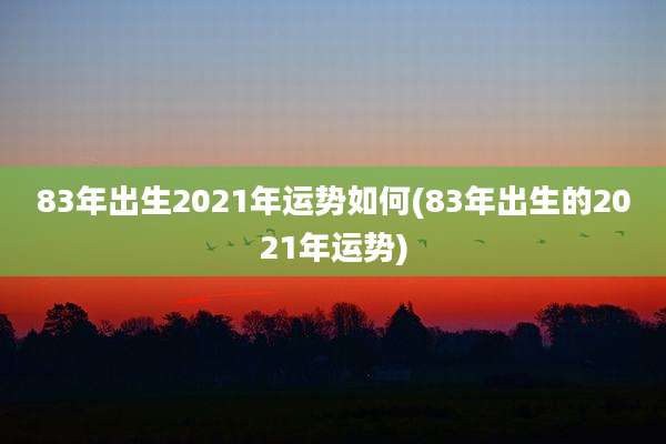 83年出生2021年运势如何(83年出生的2021年运势)