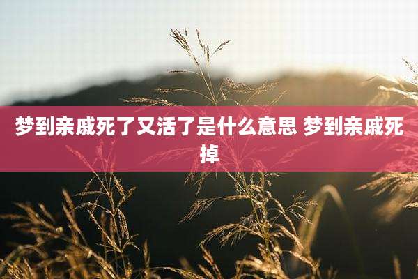 梦到亲戚死了又活了是什么意思 梦到亲戚死掉