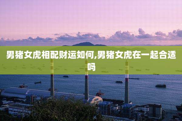 男猪女虎相配财运如何,男猪女虎在一起合适吗