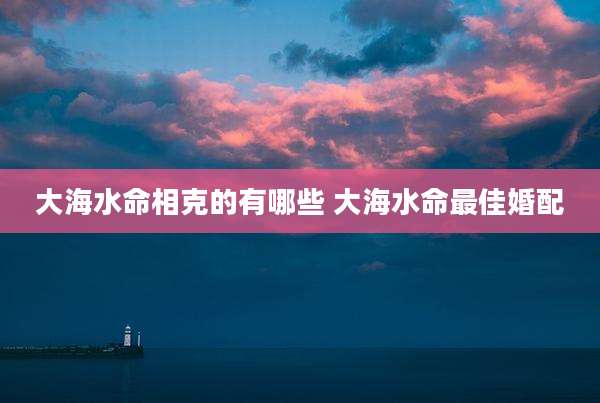 大海水命相克的有哪些 大海水命最佳婚配