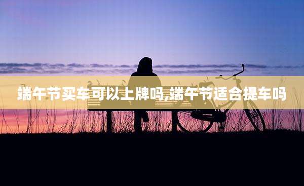 端午节买车可以上牌吗,端午节适合提车吗