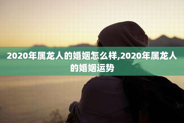 2020年属龙人的婚姻怎么样,2020年属龙人的婚姻运势