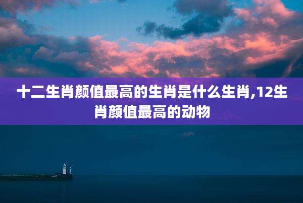 十二生肖颜值最高的生肖是什么生肖,12生肖颜值最高的动物