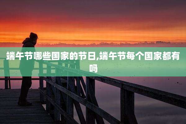 端午节哪些国家的节日,端午节每个国家都有吗