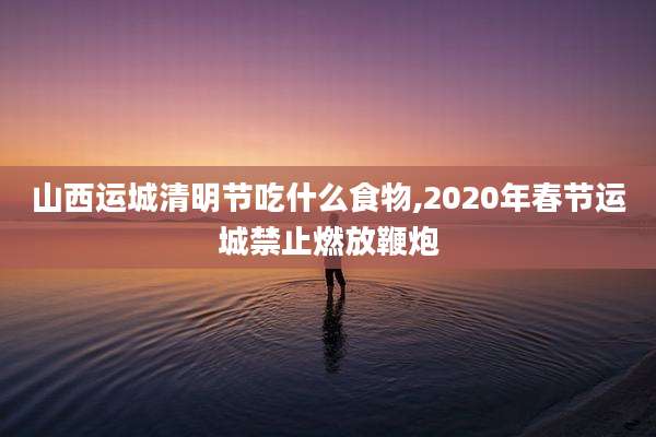 山西运城清明节吃什么食物,2020年春节运城禁止燃放鞭炮