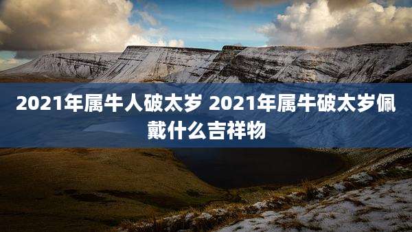 2021年属牛人破太岁 2021年属牛破太岁佩戴什么吉祥物