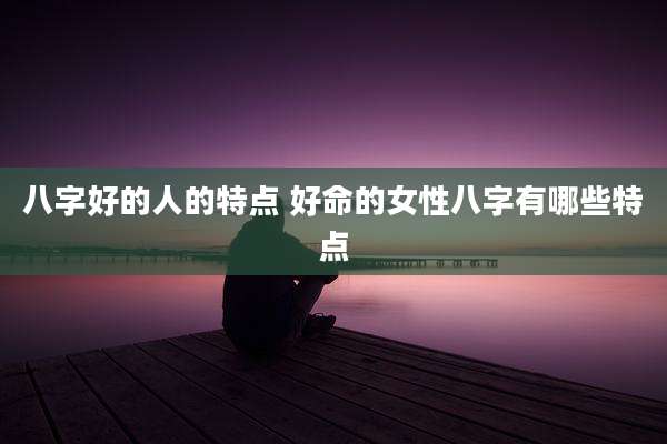 八字好的人的特点 好命的女性八字有哪些特点