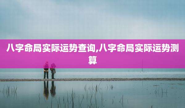 八字命局实际运势查询,八字命局实际运势测算