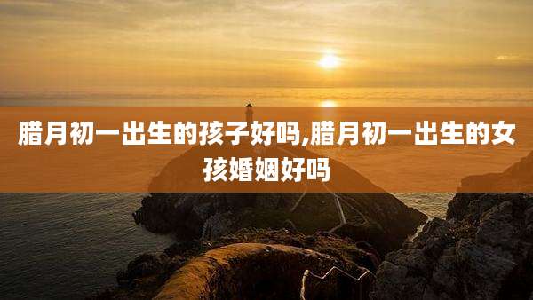 腊月初一出生的孩子好吗,腊月初一出生的女孩婚姻好吗