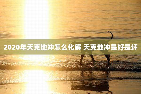 2020年天克地冲怎么化解 天克地冲是好是坏
