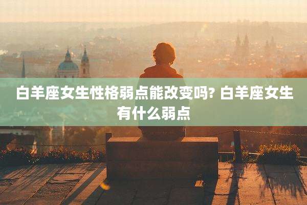 白羊座女生性格弱点能改变吗? 白羊座女生有什么弱点
