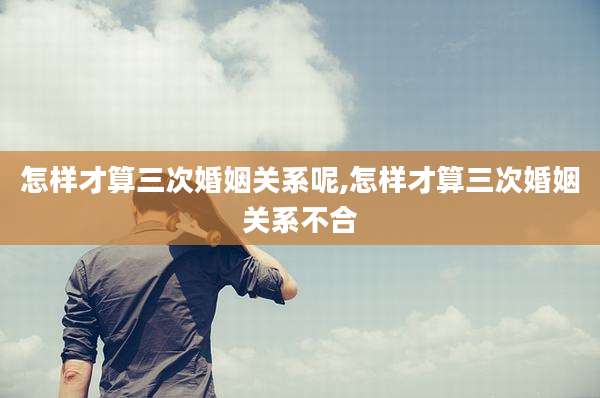 怎样才算三次婚姻关系呢,怎样才算三次婚姻关系不合