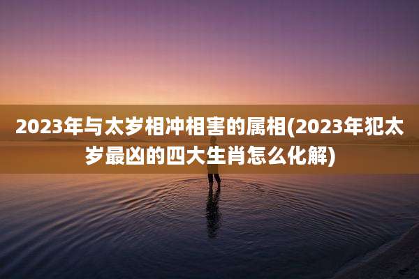 2023年与太岁相冲相害的属相(2023年犯太岁最凶的四大生肖怎么化解)