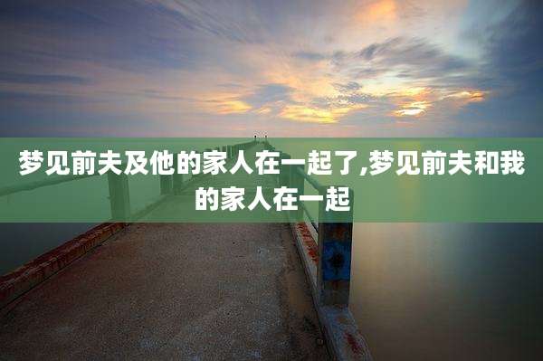 梦见前夫及他的家人在一起了,梦见前夫和我的家人在一起