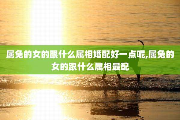 属兔的女的跟什么属相婚配好一点呢,属兔的女的跟什么属相最配