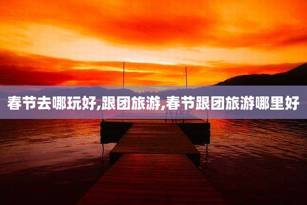 春节去哪玩好,跟团旅游,春节跟团旅游哪里好