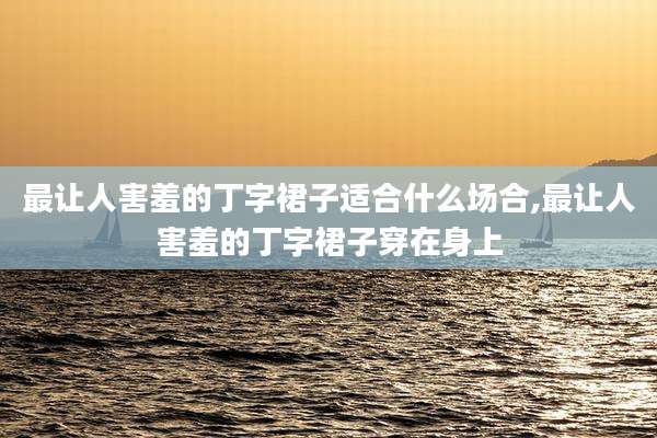 最让人害羞的丁字裙子适合什么场合,最让人害羞的丁字裙子穿在身上
