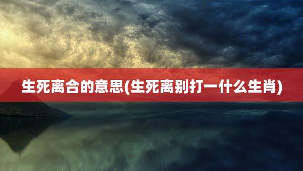 生死离合的意思(生死离别打一什么生肖)