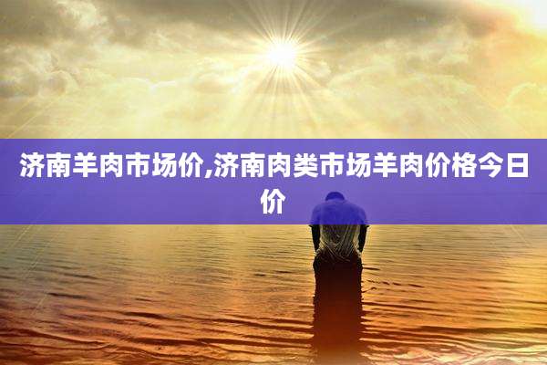 济南羊肉市场价,济南肉类市场羊肉价格今日价