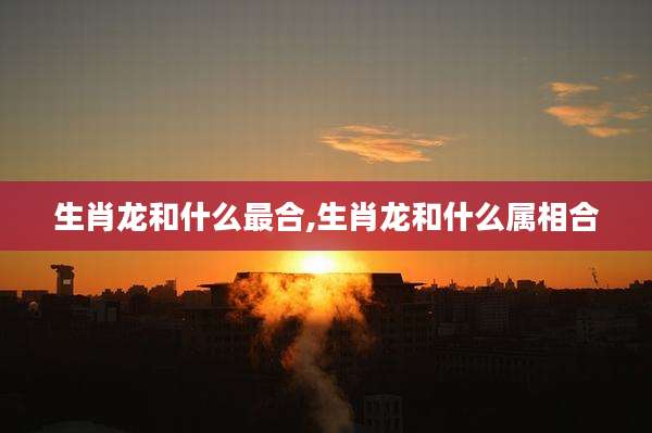 生肖龙和什么最合,生肖龙和什么属相合