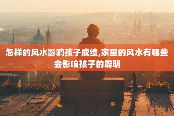 怎样的风水影响孩子成绩,家里的风水有哪些会影响孩子的聪明
