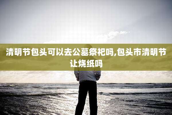 清明节包头可以去公墓祭祀吗,包头市清明节让烧纸吗