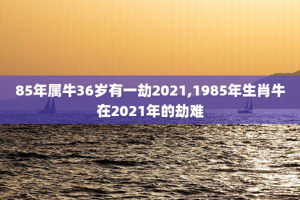 85年属牛36岁有一劫2021,1985年生肖牛在2021年的劫难