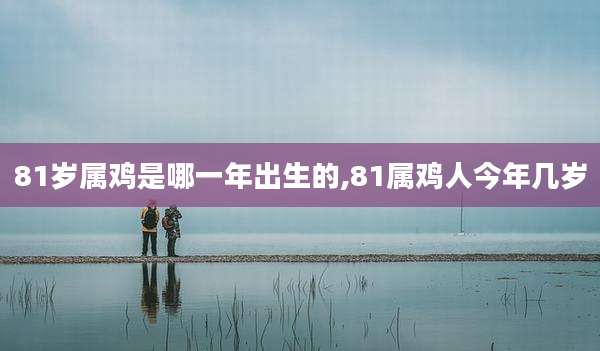 81岁属鸡是哪一年出生的,81属鸡人今年几岁