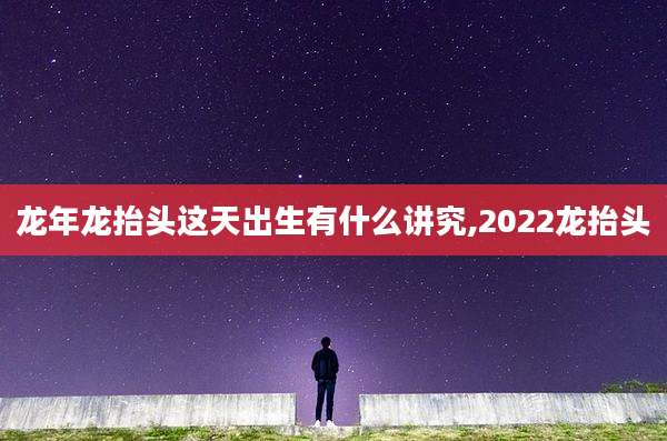 龙年龙抬头这天出生有什么讲究,2022龙抬头