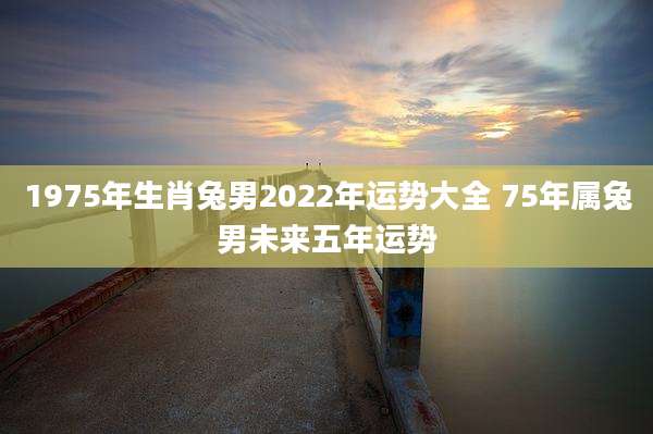 1975年生肖兔男2022年运势大全 75年属兔男未来五年运势