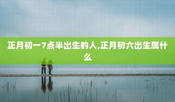 正月初一7点半出生的人,正月初六出生属什么