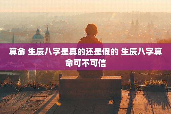 算命 生辰八字是真的还是假的 生辰八字算命可不可信