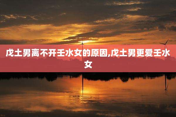 戊土男离不开壬水女的原因,戊土男更爱壬水女