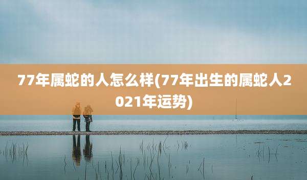 77年属蛇的人怎么样(77年出生的属蛇人2021年运势)