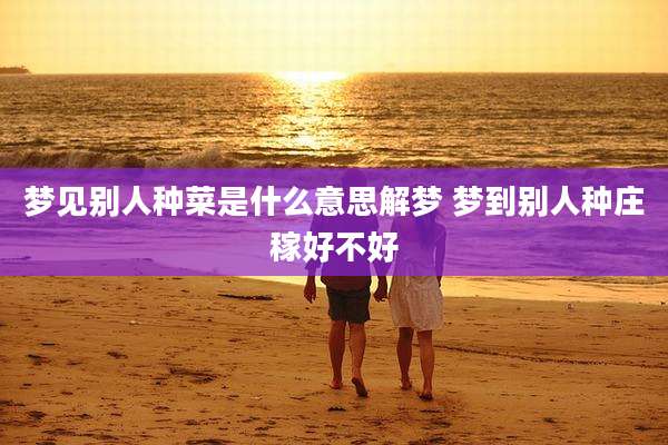 梦见别人种菜是什么意思解梦 梦到别人种庄稼好不好