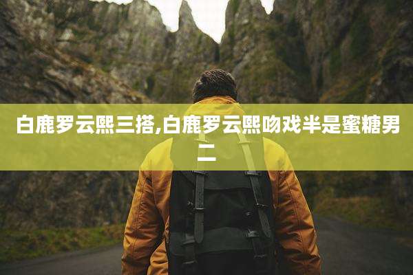 白鹿罗云熙三搭,白鹿罗云熙吻戏半是蜜糖男二