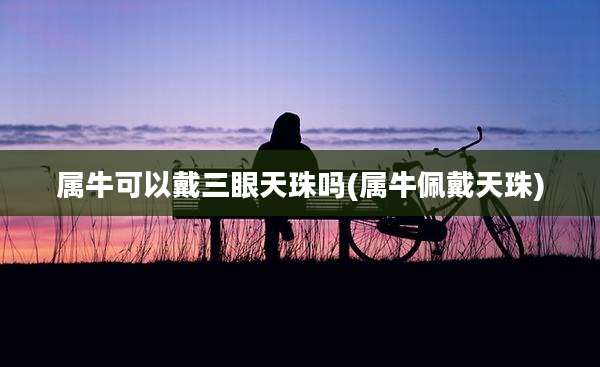 属牛可以戴三眼天珠吗(属牛佩戴天珠)
